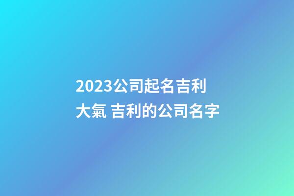 2023公司起名吉利大氣 吉利的公司名字